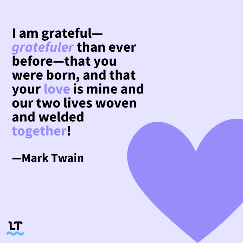 I am grateful—gratefuler than ever before— that you were born, and that your love is mine and our two lives woven and welded together. - Mark Twain